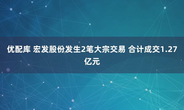 优配库 宏发股份发生2笔大宗交易 合计成交1.27亿元