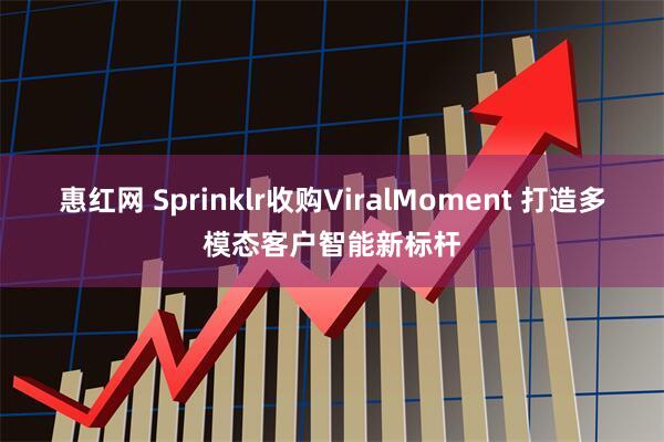 惠红网 Sprinklr收购ViralMoment 打造多模态客户智能新标杆