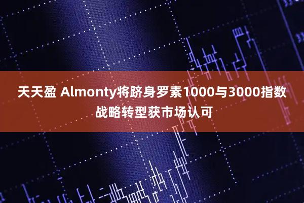 天天盈 Almonty将跻身罗素1000与3000指数 战略转型获市场认可
