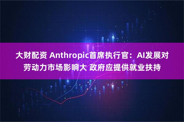 大财配资 Anthropic首席执行官：AI发展对劳动力市场影响大 政府应提供就业扶持