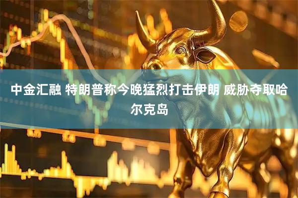 中金汇融 特朗普称今晚猛烈打击伊朗 威胁夺取哈尔克岛