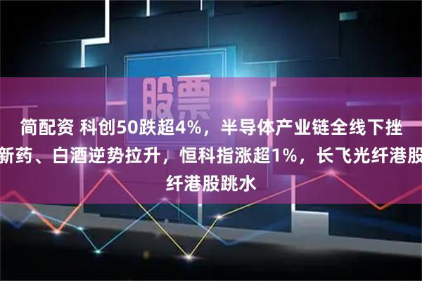 简配资 科创50跌超4%，半导体产业链全线下挫，创新药、白酒逆势拉升，恒科指涨超1%，长飞光纤港股跳水