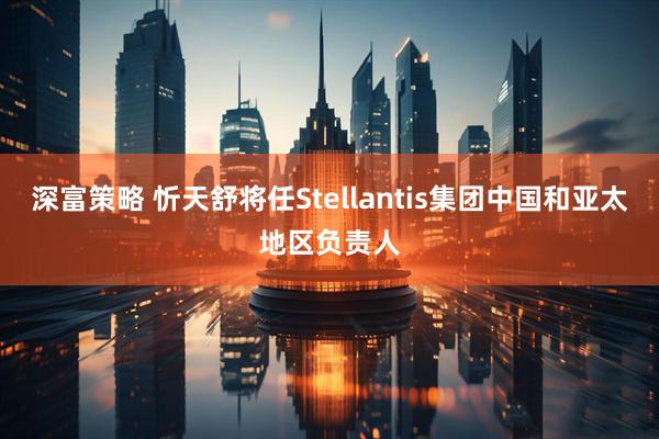 深富策略 忻天舒将任Stellantis集团中国和亚太地区负责人