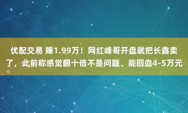 优配交易 赚1.99万！网红峰哥开盘就把长鑫卖了，此前称感觉翻十倍不是问题、能回血4-5万元