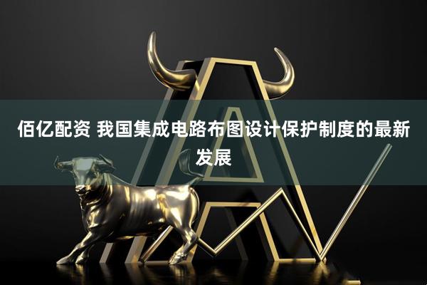 佰亿配资 我国集成电路布图设计保护制度的最新发展