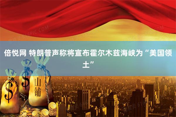倍悦网 特朗普声称将宣布霍尔木兹海峡为“美国领土”